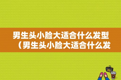男生头小脸大适合什么发型（男生头小脸大适合什么发型图片）