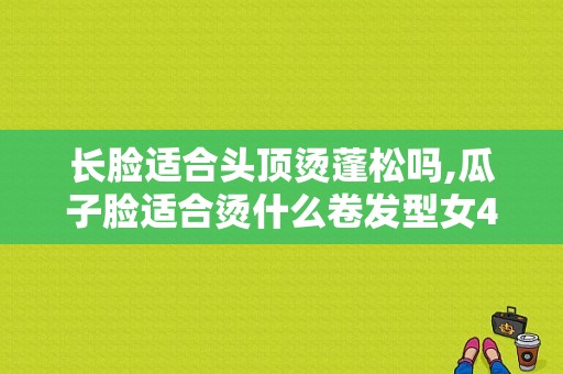 长脸适合头顶烫蓬松吗,瓜子脸适合烫什么卷发型女46岁