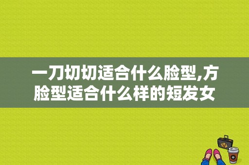 一刀切切适合什么脸型,方脸型适合什么样的短发女