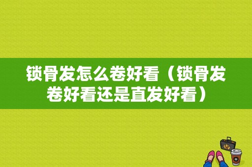 锁骨发怎么卷好看（锁骨发卷好看还是直发好看）