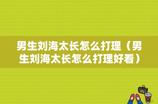 男生刘海太长怎么打理（男生刘海太长怎么打理好看）