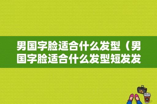 男国字脸适合什么发型（男国字脸适合什么发型短发发型图片）