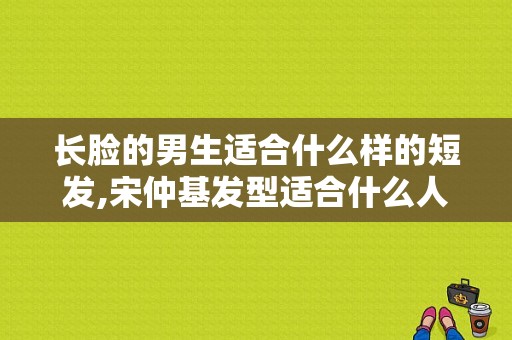 长脸的男生适合什么样的短发,宋仲基发型适合什么人戴