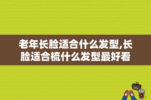 老年长脸适合什么发型,长脸适合梳什么发型最好看