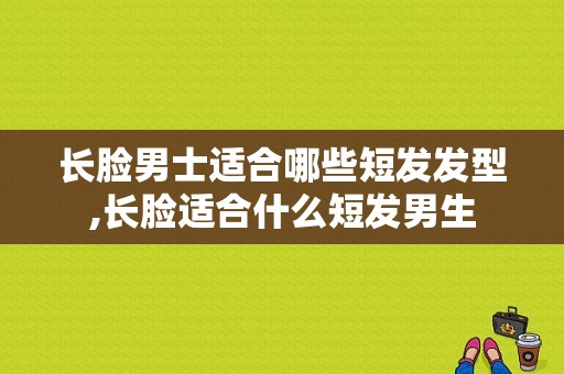 长脸男士适合哪些短发发型,长脸适合什么短发男生