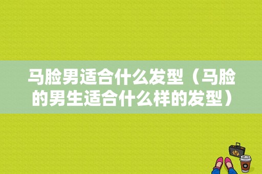 马脸男适合什么发型（马脸的男生适合什么样的发型）