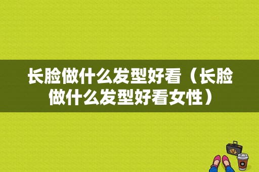 长脸做什么发型好看（长脸做什么发型好看女性）