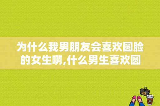 为什么我男朋友会喜欢圆脸的女生啊,什么男生喜欢圆脸女生呢