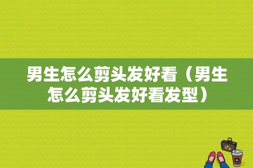 男生怎么剪头发好看（男生怎么剪头发好看发型）