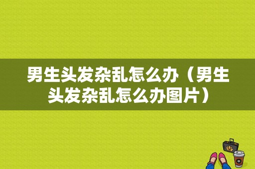 男生头发杂乱怎么办（男生头发杂乱怎么办图片）