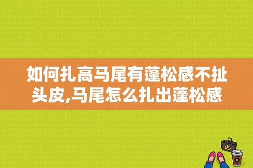 如何扎高马尾有蓬松感不扯头皮,马尾怎么扎出蓬松感觉
