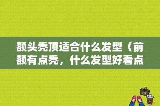 额头秃顶适合什么发型（前额有点秃，什么发型好看点）