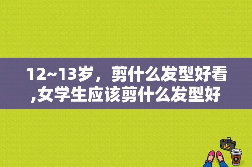 12~13岁，剪什么发型好看,女学生应该剪什么发型好看