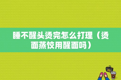 睡不醒头烫完怎么打理（烫面蒸饺用醒面吗）