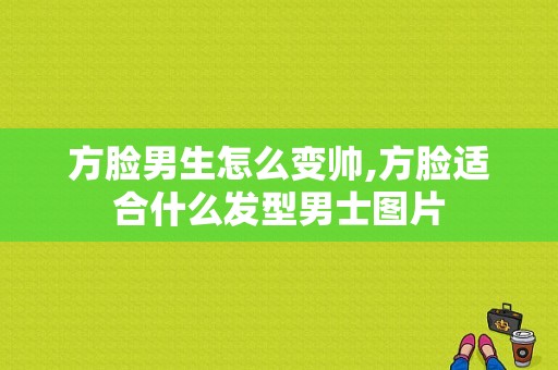 方脸男生怎么变帅,方脸适合什么发型男士图片