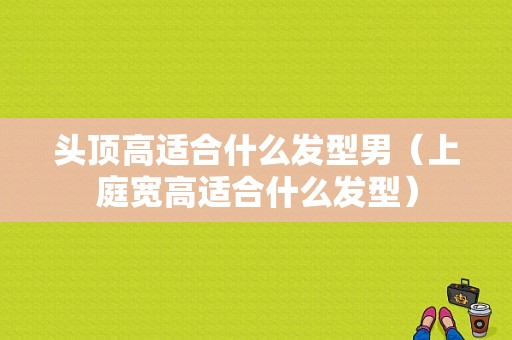 头顶高适合什么发型男（上庭宽高适合什么发型）