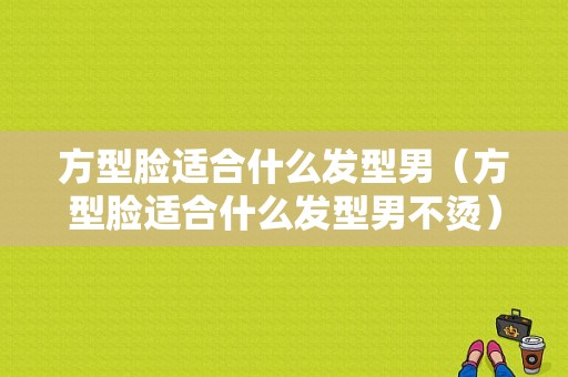 方型脸适合什么发型男（方型脸适合什么发型男不烫）