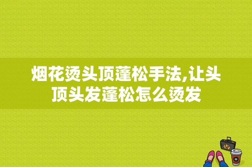 烟花烫头顶蓬松手法,让头顶头发蓬松怎么烫发