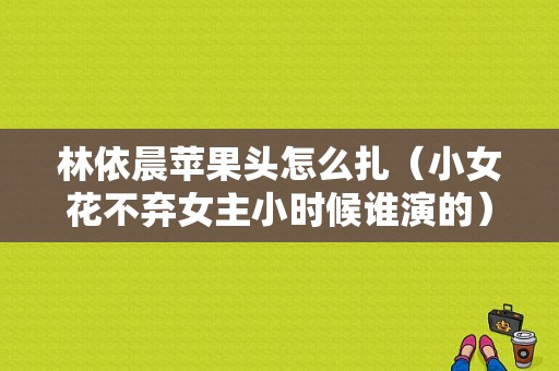 林依晨苹果头怎么扎（小女花不弃女主小时候谁演的）