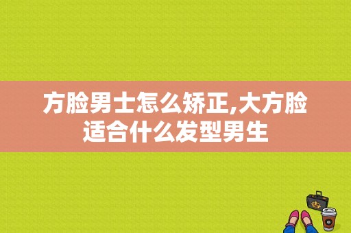 方脸男士怎么矫正,大方脸适合什么发型男生