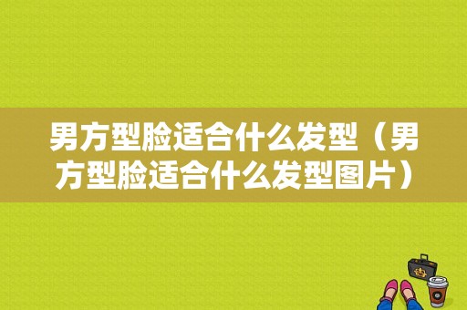 男方型脸适合什么发型（男方型脸适合什么发型图片）