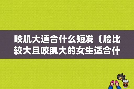 咬肌大适合什么短发（脸比较大且咬肌大的女生适合什么发型呢？^_^）