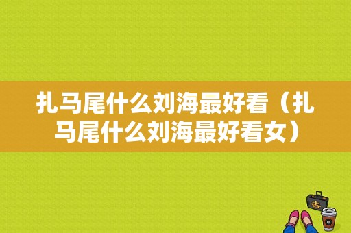 扎马尾什么刘海最好看（扎马尾什么刘海最好看女）