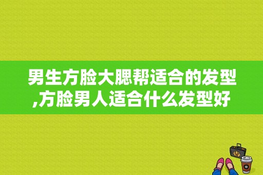 男生方脸大腮帮适合的发型,方脸男人适合什么发型好看