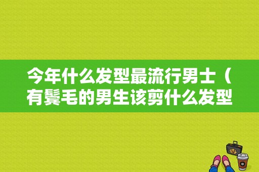 今年什么发型最流行男士（有鬓毛的男生该剪什么发型好看）