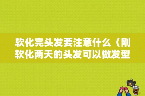 软化完头发要注意什么（刚软化两天的头发可以做发型吗）