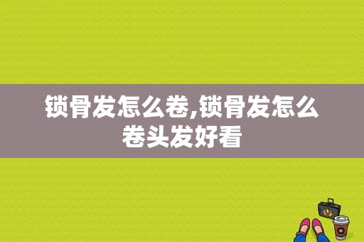 锁骨发怎么卷,锁骨发怎么卷头发好看