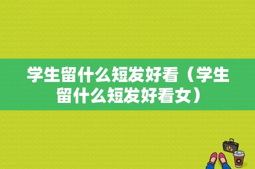 学生留什么短发好看（学生留什么短发好看女）