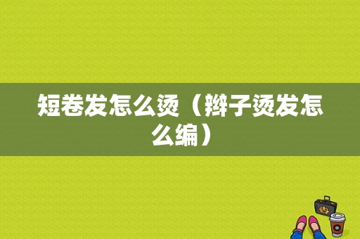 短卷发怎么烫（辫子烫发怎么编）