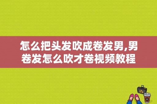 怎么把头发吹成卷发男,男卷发怎么吹才卷视频教程
