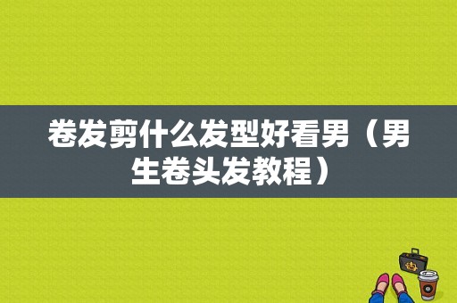 卷发剪什么发型好看男（男生卷头发教程）