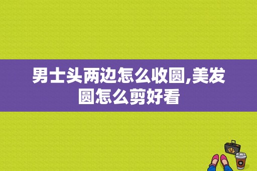 男士头两边怎么收圆,美发圆怎么剪好看