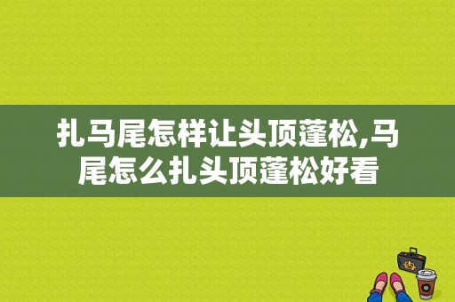 扎马尾怎样让头顶蓬松,马尾怎么扎头顶蓬松好看