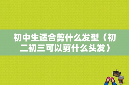 初中生适合剪什么发型（初二初三可以剪什么头发）