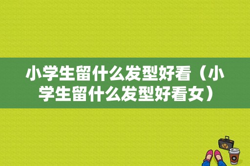 小学生留什么发型好看（小学生留什么发型好看女）