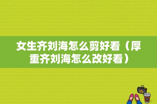 女生齐刘海怎么剪好看（厚重齐刘海怎么改好看）