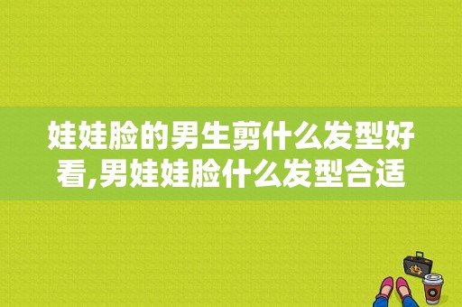 娃娃脸的男生剪什么发型好看,男娃娃脸什么发型合适图片