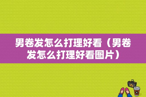 男卷发怎么打理好看（男卷发怎么打理好看图片）