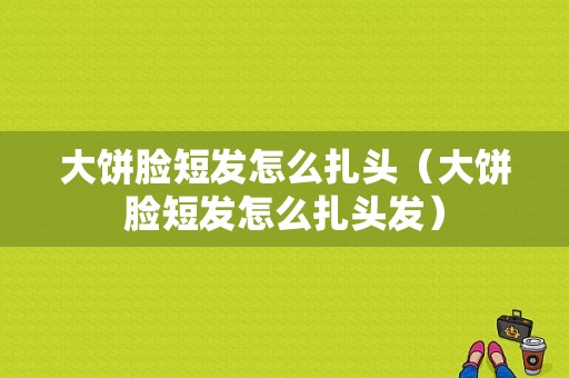 大饼脸短发怎么扎头（大饼脸短发怎么扎头发）