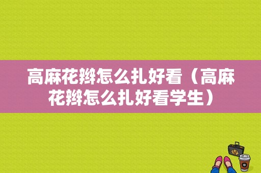 高麻花辫怎么扎好看（高麻花辫怎么扎好看学生）