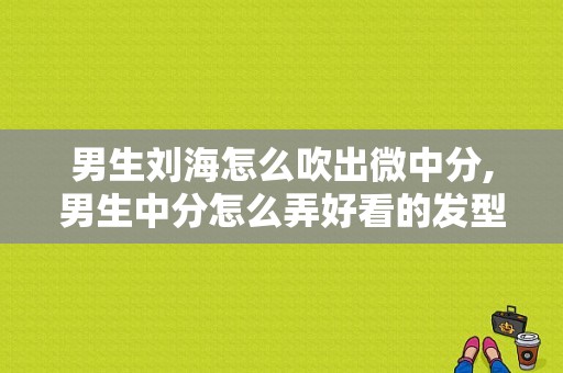 男生刘海怎么吹出微中分,男生中分怎么弄好看的发型