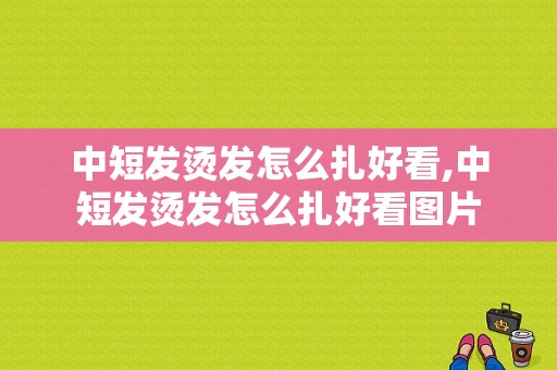 中短发烫发怎么扎好看,中短发烫发怎么扎好看图片