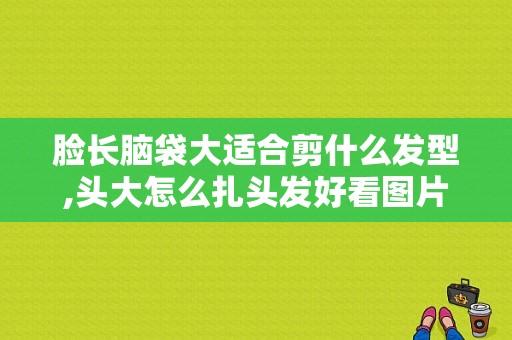 脸长脑袋大适合剪什么发型,头大怎么扎头发好看图片