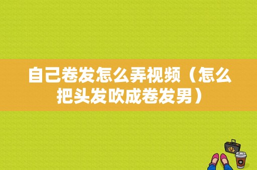 自己卷发怎么弄视频（怎么把头发吹成卷发男）