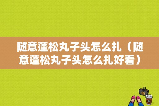 随意蓬松丸子头怎么扎（随意蓬松丸子头怎么扎好看）