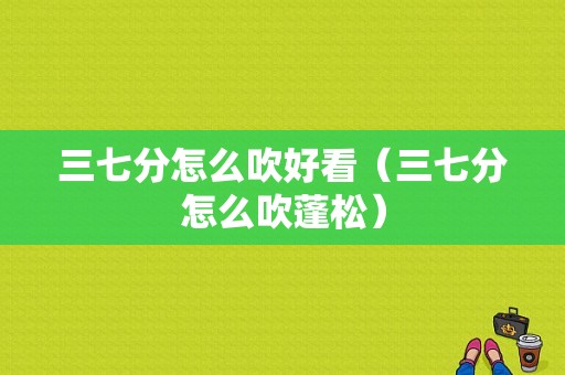 三七分怎么吹好看（三七分怎么吹蓬松）